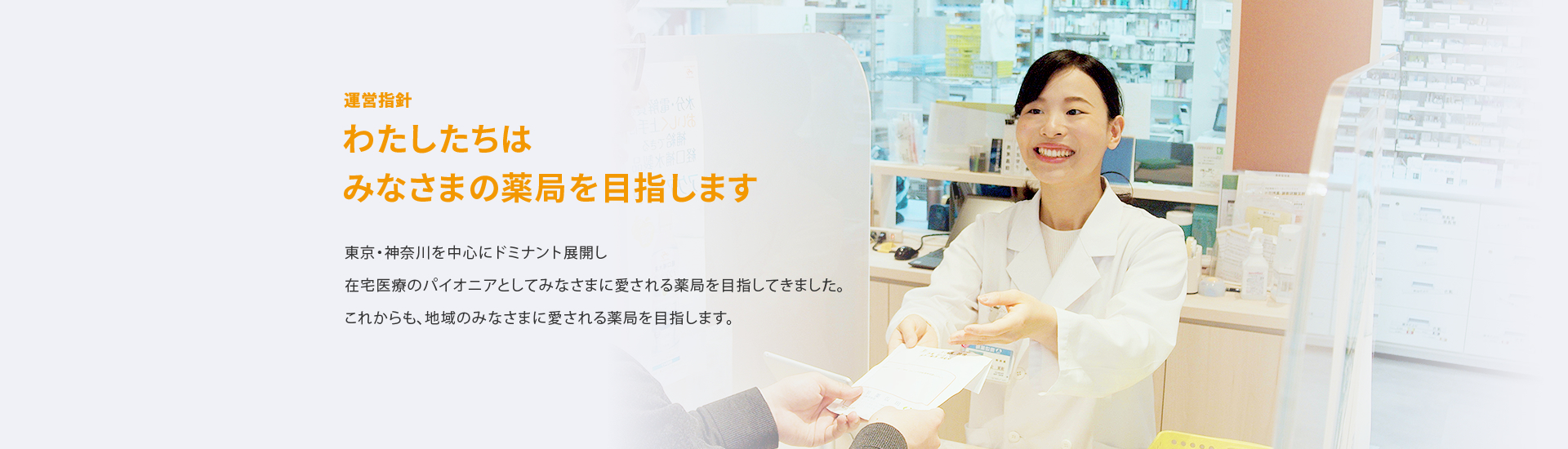 わたしたちはみなさまの薬局を目指します 東京・神奈川を中心にドミナント展開し在宅医療のパイオニアとしてみなさまに愛される薬局を目指してきました。これからも、地域のみなさまに愛される薬局を目指します。